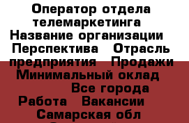 Оператор отдела телемаркетинга › Название организации ­ Перспектива › Отрасль предприятия ­ Продажи › Минимальный оклад ­ 25 000 - Все города Работа » Вакансии   . Самарская обл.,Отрадный г.